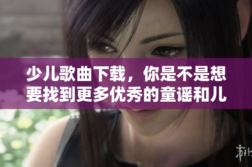 少儿歌曲下载，你是不是想要找到更多优秀的童谣和儿歌？