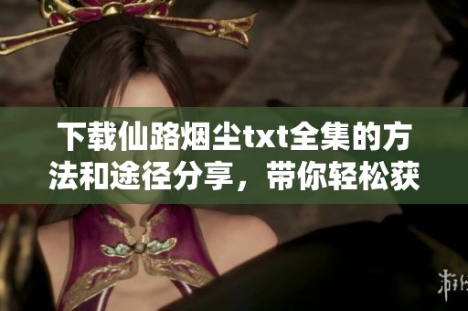 下载仙路烟尘txt全集的方法和途径分享，带你轻松获取完整内容