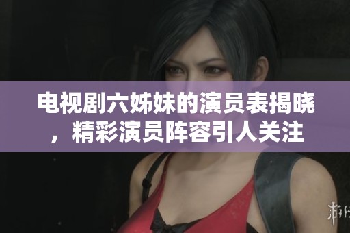 电视剧六姊妹的演员表揭晓，精彩演员阵容引人关注
