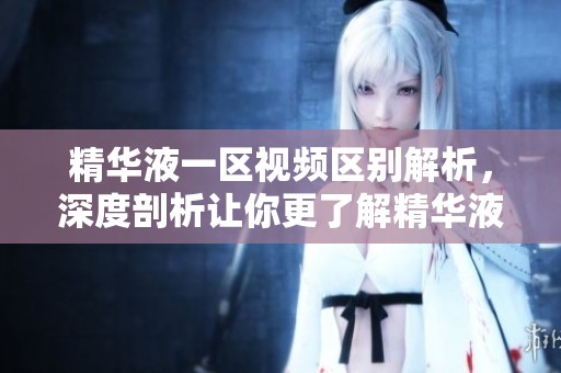 精华液一区视频区别解析，深度剖析让你更了解精华液的不同之处