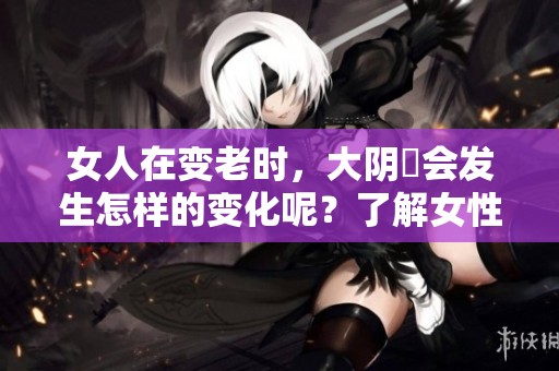 女人在变老时，大阴脣会发生怎样的变化呢？了解女性身体的自然转变。