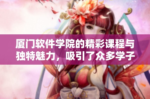 厦门软件学院的精彩课程与独特魅力，吸引了众多学子的目光与关注。