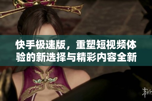快手极速版，重塑短视频体验的新选择与精彩内容全新呈现