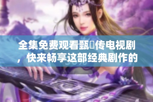 全集免费观看甄嬛传电视剧，快来畅享这部经典剧作的精彩内容吧