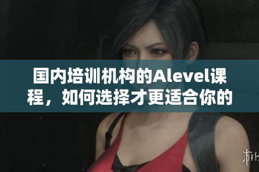 国内培训机构的Alevel课程，如何选择才更适合你的学习需求