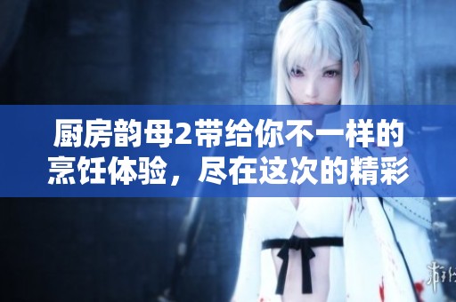 厨房韵母2带给你不一样的烹饪体验，尽在这次的精彩分享中