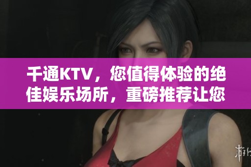 千通KTV，您值得体验的绝佳娱乐场所，重磅推荐让您激情无限