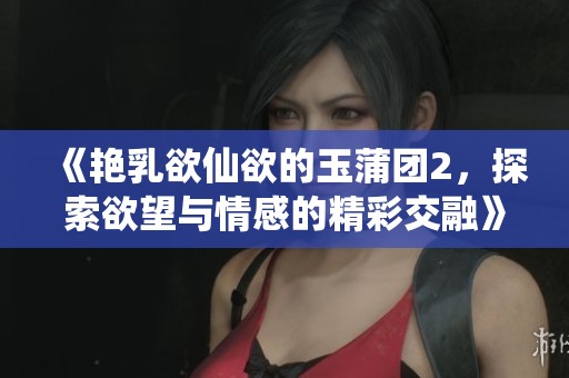 《艳乳欲仙欲的玉蒲团2，探索欲望与情感的精彩交融》