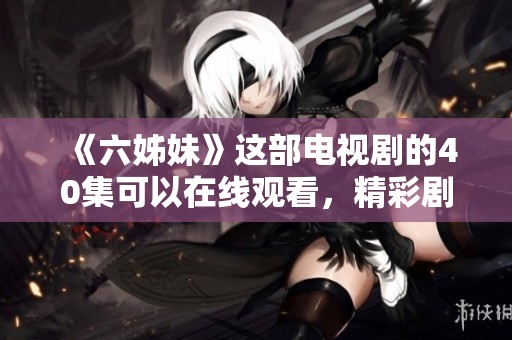 《六姊妹》这部电视剧的40集可以在线观看，精彩剧情不容错过！