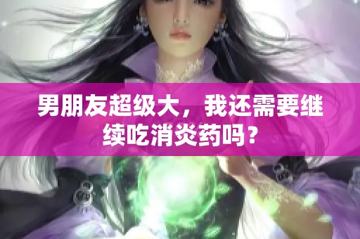 男朋友超级大，我还需要继续吃消炎药吗？