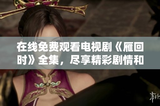 在线免费观看电视剧《雁回时》全集，尽享精彩剧情和细腻表演