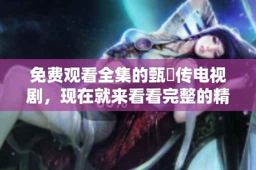 免费观看全集的甄嬛传电视剧，现在就来看看完整的精彩内容！