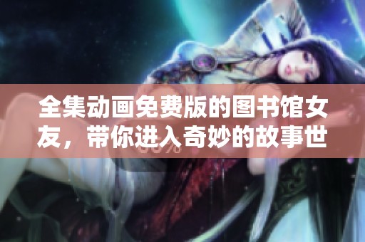全集动画免费版的图书馆女友，带你进入奇妙的故事世界