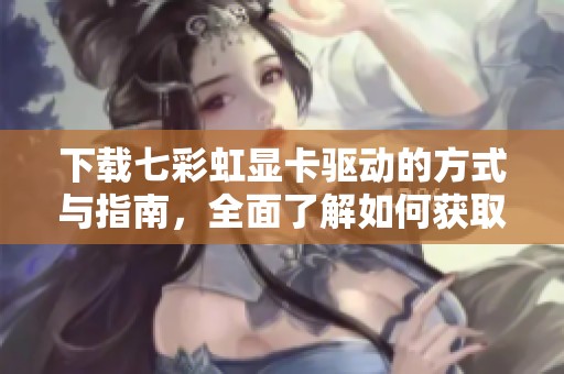 下载七彩虹显卡驱动的方式与指南，全面了解如何获取驱动程序