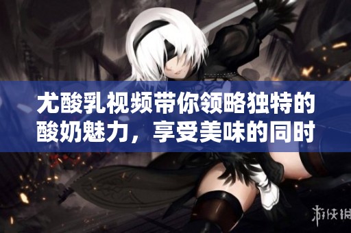 尤酸乳视频带你领略独特的酸奶魅力，享受美味的同时体验新鲜。