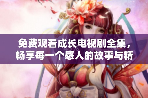 免费观看成长电视剧全集，畅享每一个感人的故事与精彩时刻