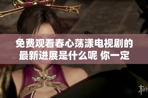 免费观看春心荡漾电视剧的最新进展是什么呢 你一定想了解一下呀