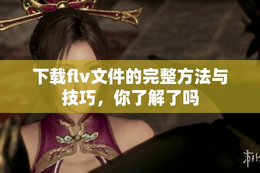 下载flv文件的完整方法与技巧，你了解了吗