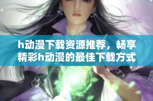 h动漫下载资源推荐，畅享精彩h动漫的最佳下载方式
