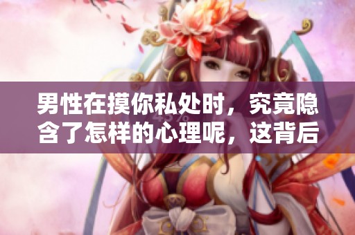 男性在摸你私处时，究竟隐含了怎样的心理呢，这背后的意义值得探讨。
