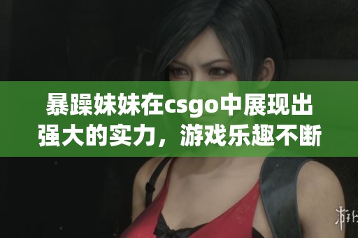 暴躁妹妹在csgo中展现出强大的实力，游戏乐趣不断升级！