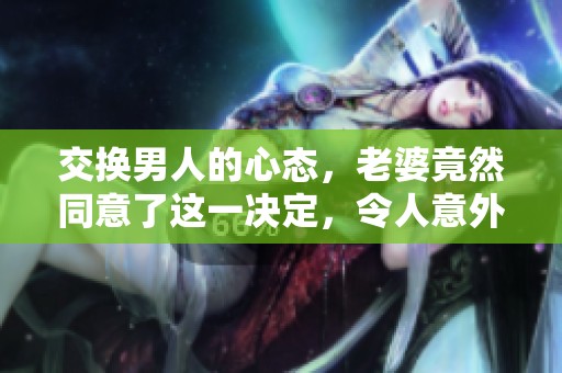 交换男人的心态，老婆竟然同意了这一决定，令人意外！