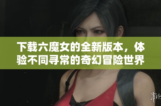 下载六魔女的全新版本，体验不同寻常的奇幻冒险世界