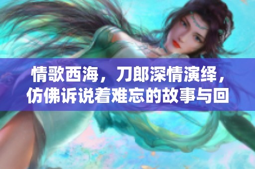 情歌西海，刀郎深情演绎，仿佛诉说着难忘的故事与回忆