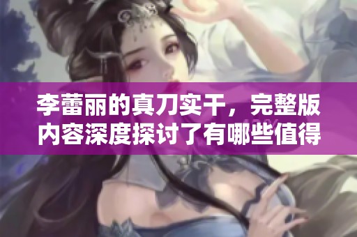 李蕾丽的真刀实干，完整版内容深度探讨了有哪些值得借鉴的经验