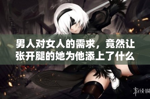 男人对女人的需求，竟然让张开腿的她为他添上了什么
