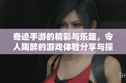 奇迹手游的精彩与乐趣，令人陶醉的游戏体验分享与探索