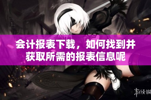 会计报表下载，如何找到并获取所需的报表信息呢