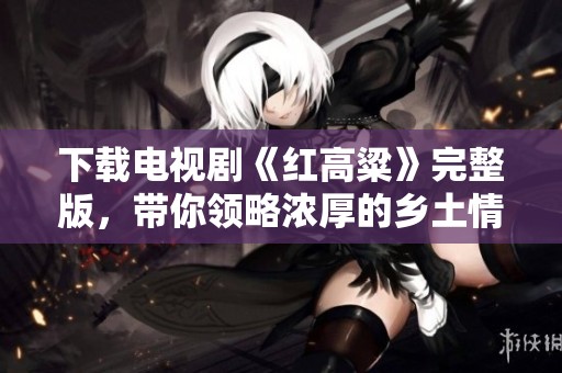 下载电视剧《红高粱》完整版，带你领略浓厚的乡土情怀与历史风貌。