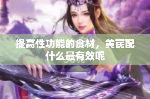 提高性功能的食材，黄芪配什么最有效呢