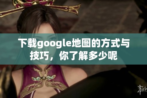 下载google地图的方式与技巧，你了解多少呢
