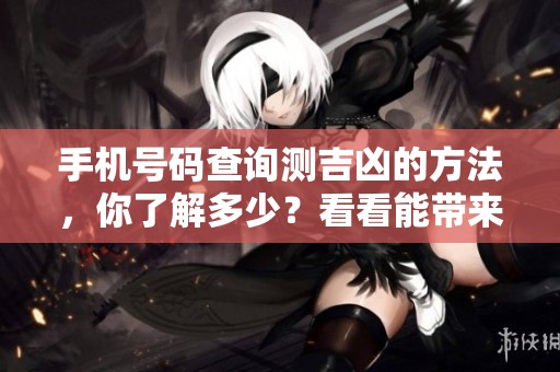 手机号码查询测吉凶的方法，你了解多少？看看能带来什么样的运势变化！