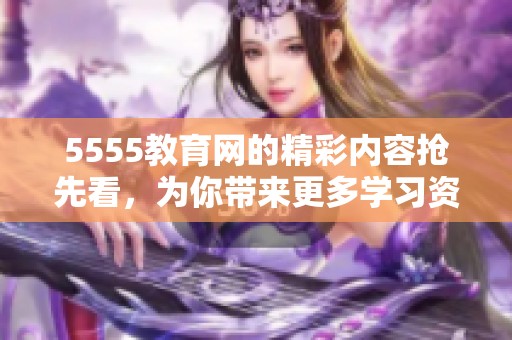 5555教育网的精彩内容抢先看，为你带来更多学习资源和教育资讯