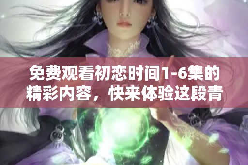免费观看初恋时间1-6集的精彩内容，快来体验这段青涩的爱情故事吧！