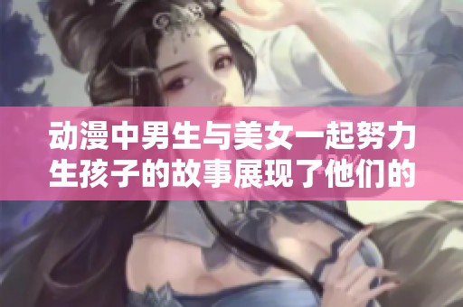 动漫中男生与美女一起努力生孩子的故事展现了他们的坚持与梦想