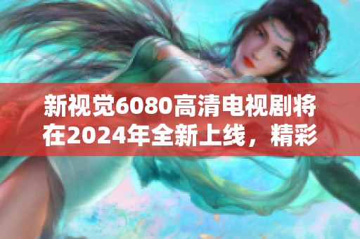新视觉6080高清电视剧将在2024年全新上线，精彩内容不得不看！