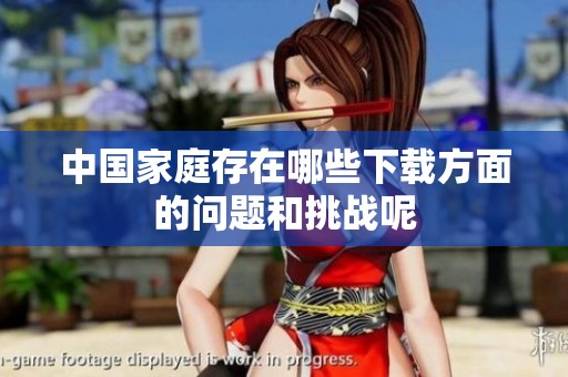 中国家庭存在哪些下载方面的问题和挑战呢
