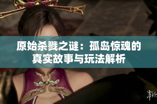 原始杀戮之谜：孤岛惊魂的真实故事与玩法解析