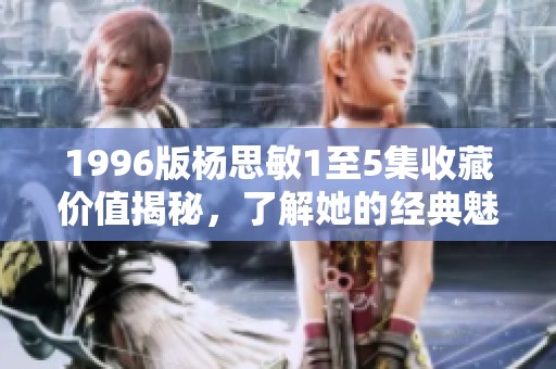 1996版杨思敏1至5集收藏价值揭秘，了解她的经典魅力与投资潜力