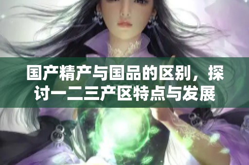 国产精产与国品的区别，探讨一二三产区特点与发展