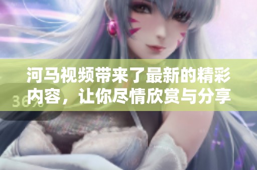 河马视频带来了最新的精彩内容，让你尽情欣赏与分享！