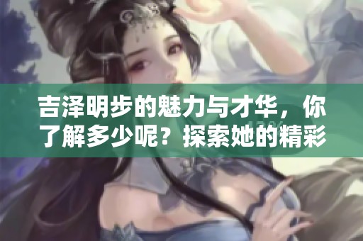 吉泽明步的魅力与才华，你了解多少呢？探索她的精彩人生与事业发展！