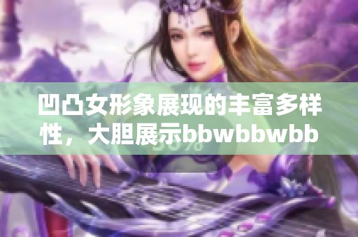 凹凸女形象展现的丰富多样性，大胆展示bbwbbwbbwbbw的魅力与风采