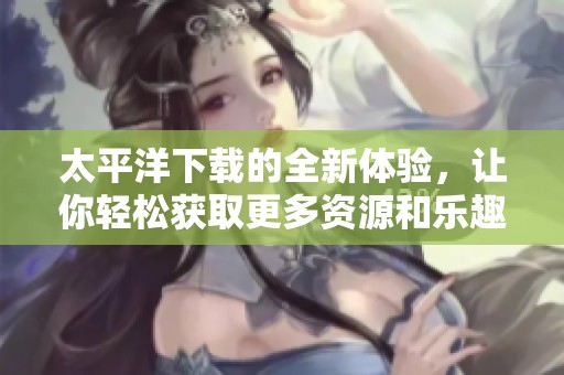 太平洋下载的全新体验，让你轻松获取更多资源和乐趣
