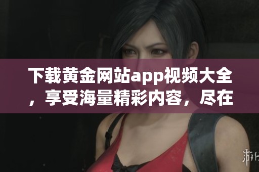 下载黄金网站app视频大全，享受海量精彩内容，尽在掌握之中