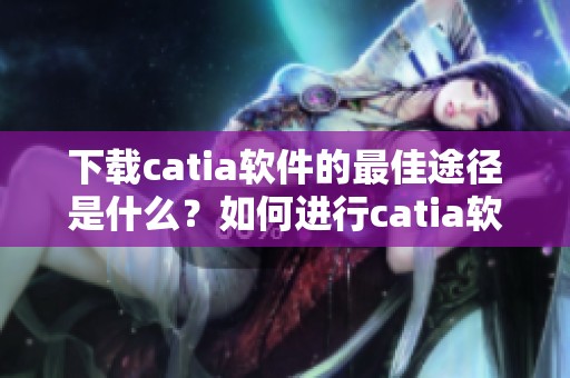 下载catia软件的最佳途径是什么？如何进行catia软件下载呢？